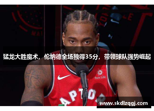 猛龙大胜魔术，伦纳德全场独得35分，带领球队强势崛起