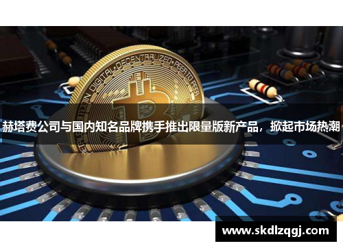 赫塔费公司与国内知名品牌携手推出限量版新产品，掀起市场热潮