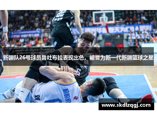 新疆队26号球员鲁吐布拉表现出色，被誉为新一代新疆篮球之星