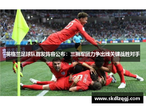 英格兰足球队首发阵容公布：三狮军团力争出线关键战胜对手