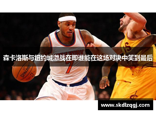 森卡洛斯与纽约城激战在即谁能在这场对决中笑到最后