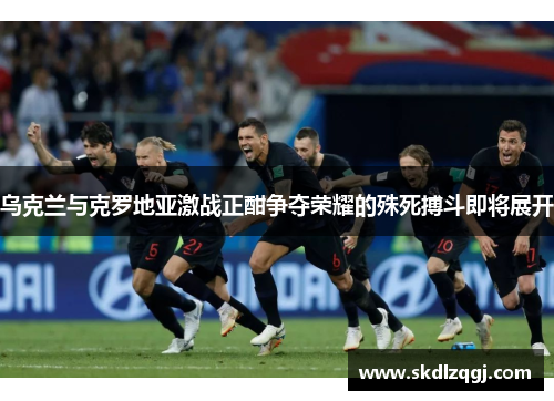 乌克兰与克罗地亚激战正酣争夺荣耀的殊死搏斗即将展开