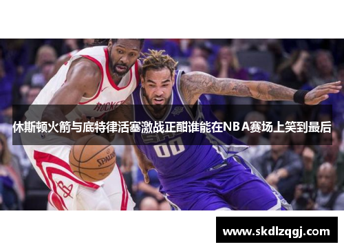 休斯顿火箭与底特律活塞激战正酣谁能在NBA赛场上笑到最后