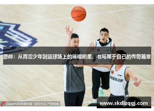 原帅：从青涩少年到篮球场上的璀璨明星，书写属于自己的传奇篇章