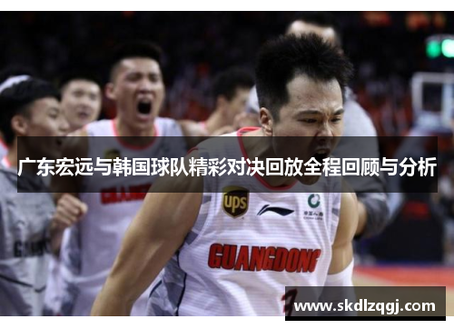 广东宏远与韩国球队精彩对决回放全程回顾与分析