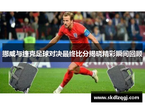 挪威与捷克足球对决最终比分揭晓精彩瞬间回顾