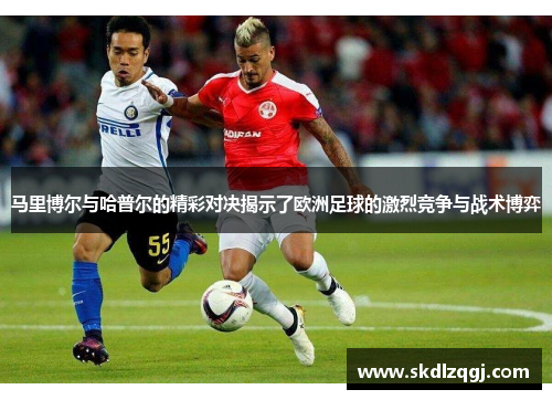 马里博尔与哈普尔的精彩对决揭示了欧洲足球的激烈竞争与战术博弈