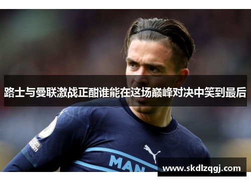 路士与曼联激战正酣谁能在这场巅峰对决中笑到最后