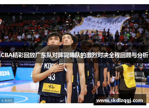 CBA精彩回放广东队对阵同曦队的激烈对决全程回顾与分析
