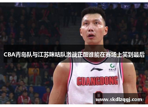 CBA青岛队与江苏咪咕队激战正酣谁能在赛场上笑到最后