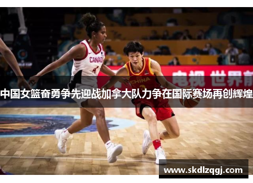 中国女篮奋勇争先迎战加拿大队力争在国际赛场再创辉煌